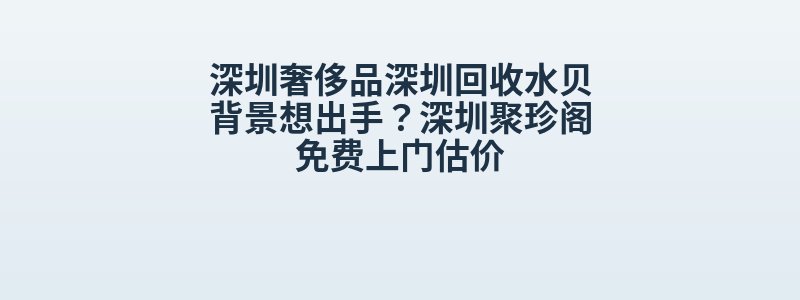 深圳奢侈品深圳回收水贝背景想出手？深圳聚珍阁免费上门估价