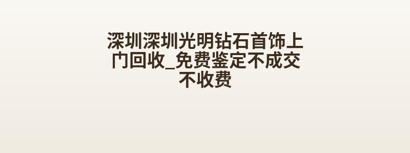 深圳深圳光明钻石首饰上门回收_免费鉴定不成交不收费