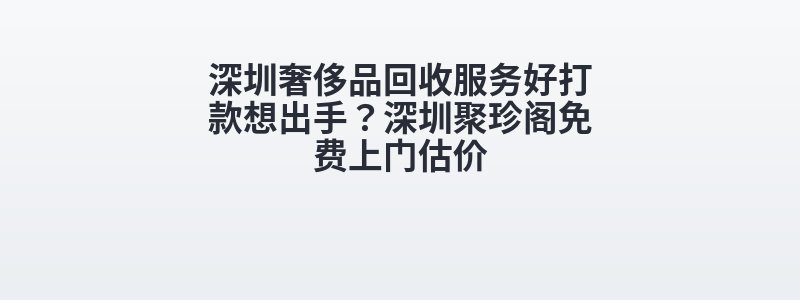 深圳奢侈品回收服务好打款想出手？深圳聚珍阁免费上门估价