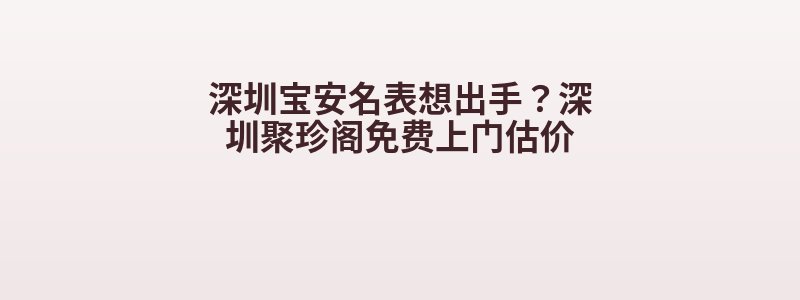深圳宝安名表想出手？深圳聚珍阁免费上门估价