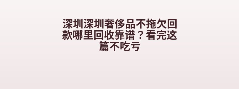 深圳深圳奢侈品不拖欠回款哪里回收靠谱？看完这篇不吃亏