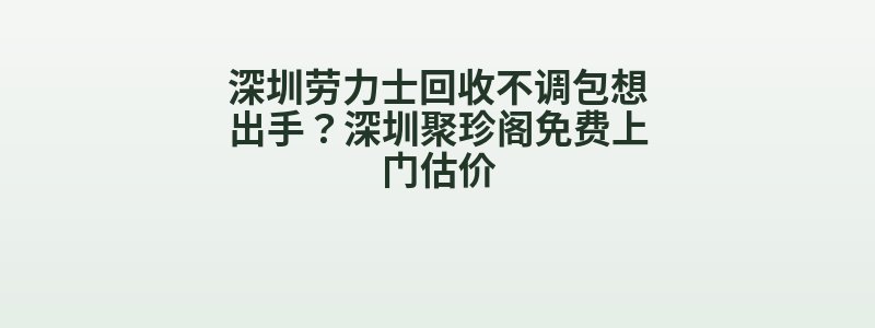 深圳劳力士回收不调包想出手？深圳聚珍阁免费上门估价