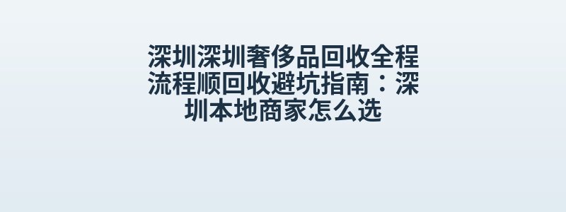 深圳深圳奢侈品回收全程流程顺回收避坑指南：深圳本地商家怎么选