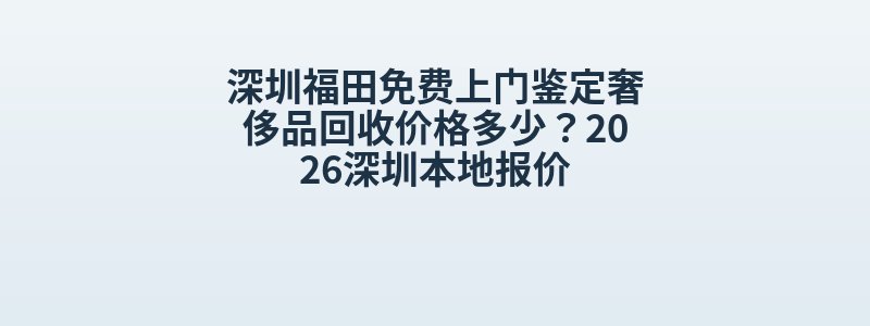 深圳福田免费上门鉴定奢侈品回收价格多少？2026深圳本地报价