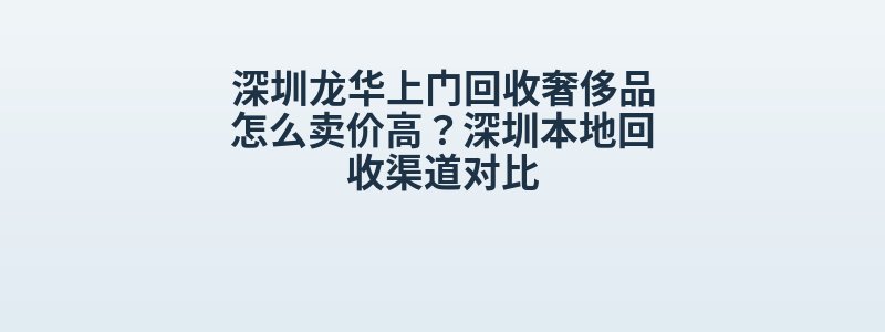 深圳龙华上门回收奢侈品怎么卖价高？深圳本地回收渠道对比