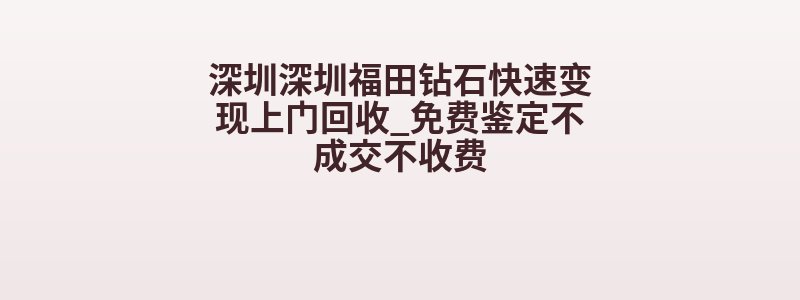 深圳深圳福田钻石快速变现上门回收_免费鉴定不成交不收费