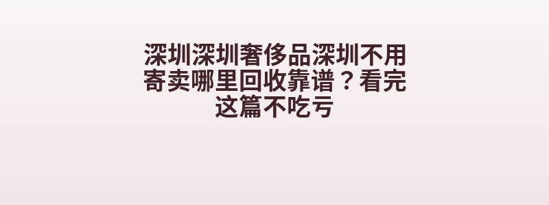 深圳深圳奢侈品深圳不用寄卖哪里回收靠谱？看完这篇不吃亏