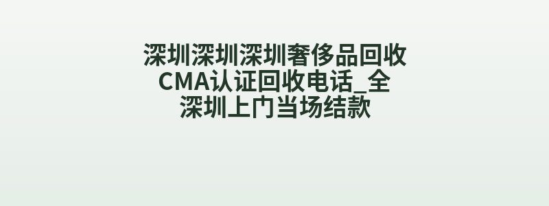 深圳深圳深圳奢侈品回收CMA认证回收电话_全深圳上门当场结款