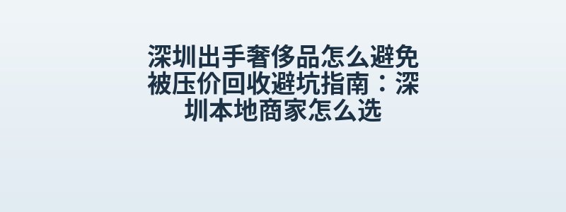 深圳出手奢侈品怎么避免被压价回收避坑指南：深圳本地商家怎么选