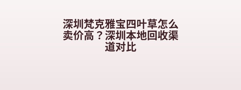 深圳梵克雅宝四叶草怎么卖价高？深圳本地回收渠道对比