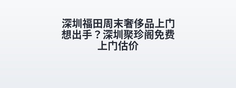 深圳福田周末奢侈品上门想出手？深圳聚珍阁免费上门估价