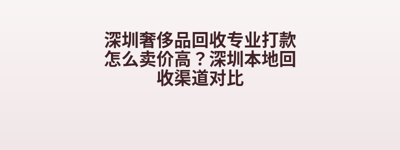 深圳奢侈品回收专业打款怎么卖价高？深圳本地回收渠道对比