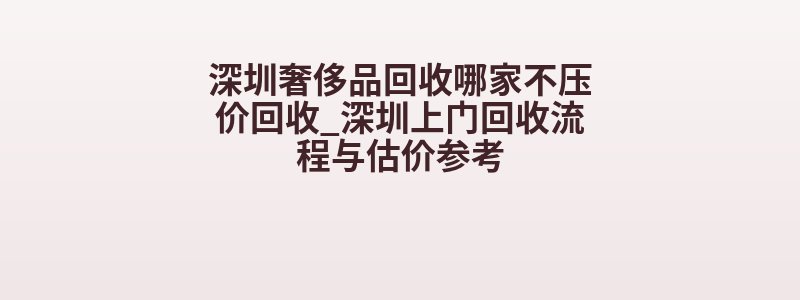 深圳奢侈品回收哪家不压价回收_深圳上门回收流程与估价参考
