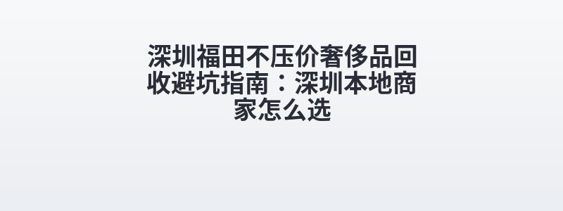 深圳福田不压价奢侈品回收避坑指南：深圳本地商家怎么选