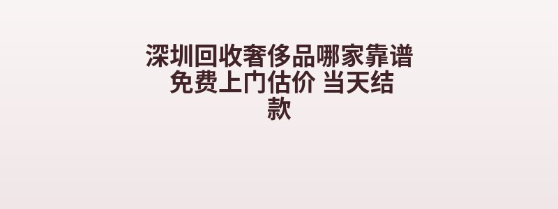 深圳回收奢侈品哪家靠谱 免费上门估价 当天结款