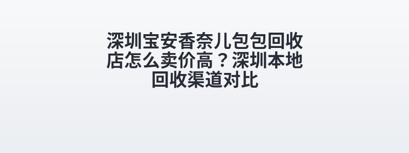 深圳宝安香奈儿包包回收店怎么卖价高？深圳本地回收渠道对比