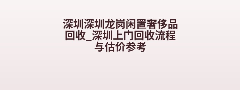深圳深圳龙岗闲置奢侈品回收_深圳上门回收流程与估价参考