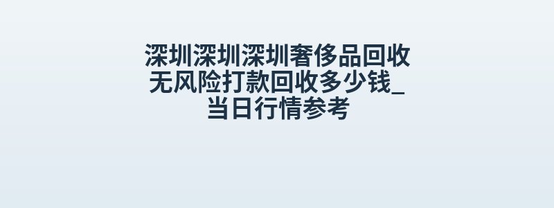 深圳深圳深圳奢侈品回收无风险打款回收多少钱_当日行情参考