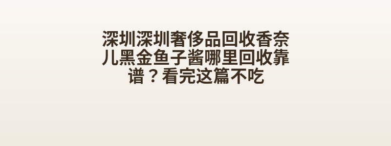 深圳深圳奢侈品回收香奈儿黑金鱼子酱哪里回收靠谱？看完这篇不吃