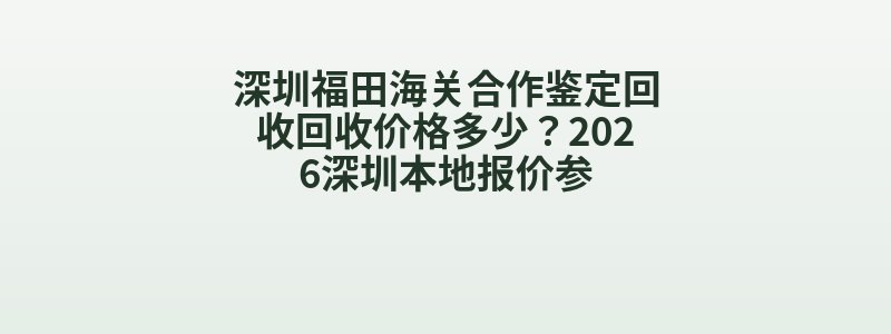 深圳福田海关合作鉴定回收回收价格多少？2026深圳本地报价参