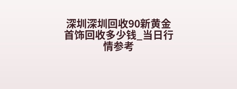 深圳深圳回收90新黄金首饰回收多少钱_当日行情参考