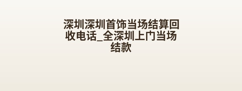 深圳深圳首饰当场结算回收电话_全深圳上门当场结款
