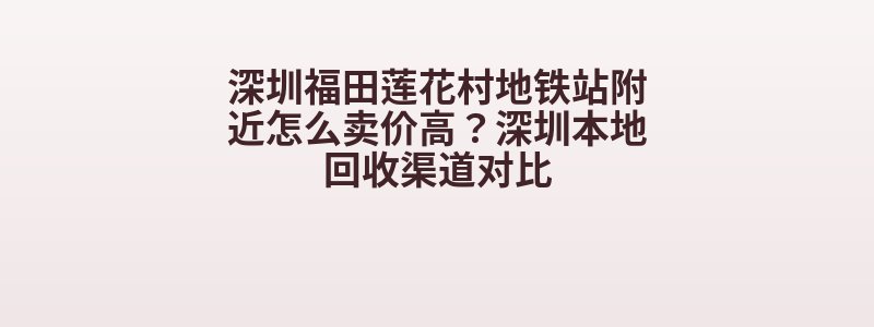 深圳福田莲花村地铁站附近怎么卖价高？深圳本地回收渠道对比