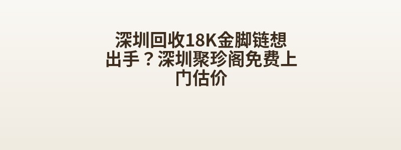 深圳回收18K金脚链想出手？深圳聚珍阁免费上门估价