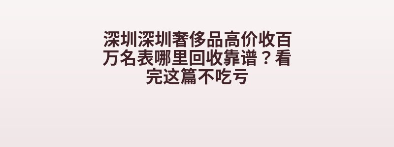 深圳深圳奢侈品高价收百万名表哪里回收靠谱？看完这篇不吃亏