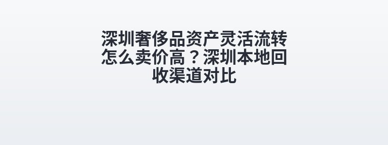 深圳奢侈品资产灵活流转怎么卖价高？深圳本地回收渠道对比