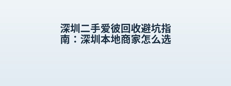 深圳二手爱彼回收避坑指南：深圳本地商家怎么选