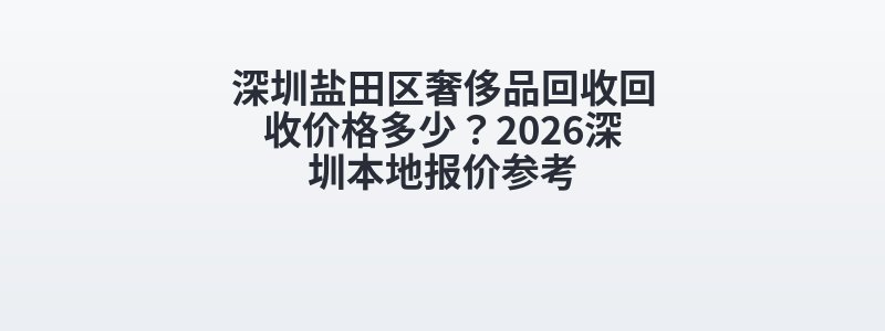 深圳盐田区奢侈品回收回收价格多少？2026深圳本地报价参考
