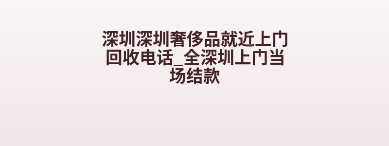 深圳深圳奢侈品就近上门回收电话_全深圳上门当场结款