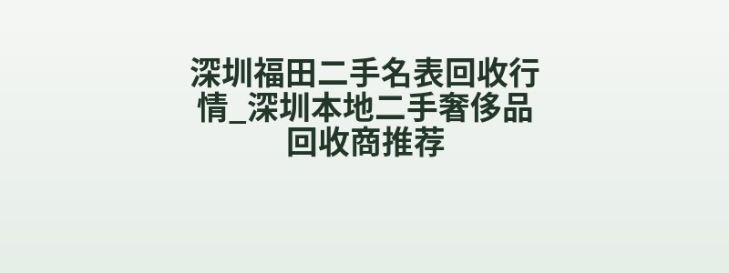 深圳福田二手名表回收行情_深圳本地二手奢侈品回收商推荐