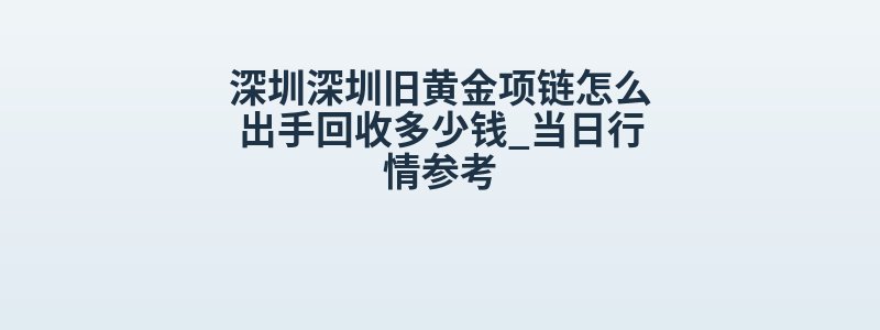 深圳深圳旧黄金项链怎么出手回收多少钱_当日行情参考
