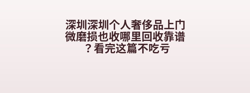 深圳深圳个人奢侈品上门微磨损也收哪里回收靠谱？看完这篇不吃亏
