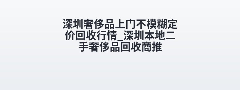 深圳奢侈品上门不模糊定价回收行情_深圳本地二手奢侈品回收商推