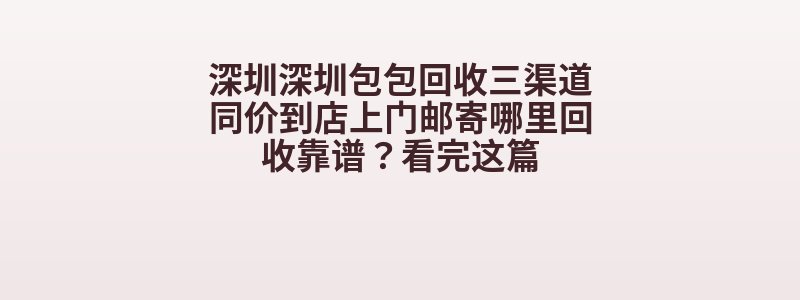 深圳深圳包包回收三渠道同价到店上门邮寄哪里回收靠谱？看完这篇