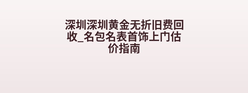 深圳深圳黄金无折旧费回收_名包名表首饰上门估价指南