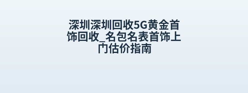 深圳深圳回收5G黄金首饰回收_名包名表首饰上门估价指南
