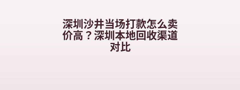 深圳沙井当场打款怎么卖价高？深圳本地回收渠道对比