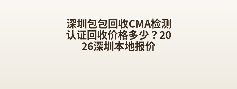 深圳包包回收CMA检测认证回收价格多少？2026深圳本地报价