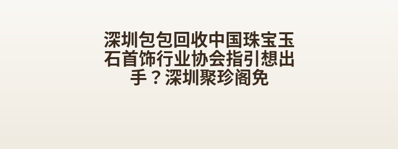 深圳包包回收中国珠宝玉石首饰行业协会指引想出手？深圳聚珍阁免