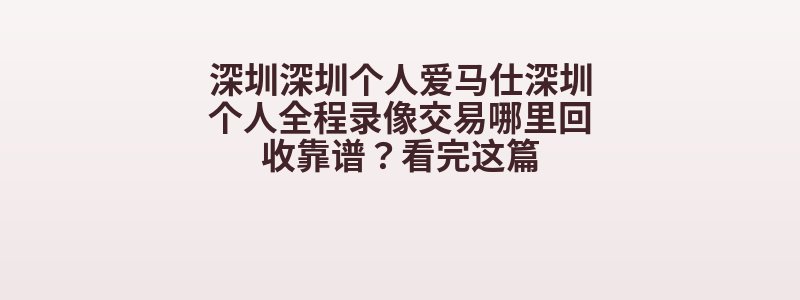 深圳深圳个人爱马仕深圳个人全程录像交易哪里回收靠谱？看完这篇