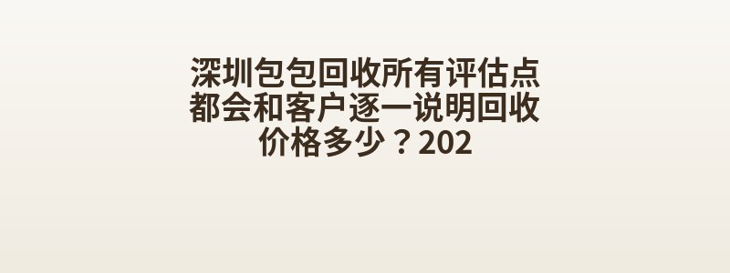 深圳包包回收所有评估点都会和客户逐一说明回收价格多少？202