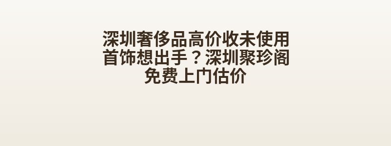 深圳奢侈品高价收未使用首饰想出手？深圳聚珍阁免费上门估价