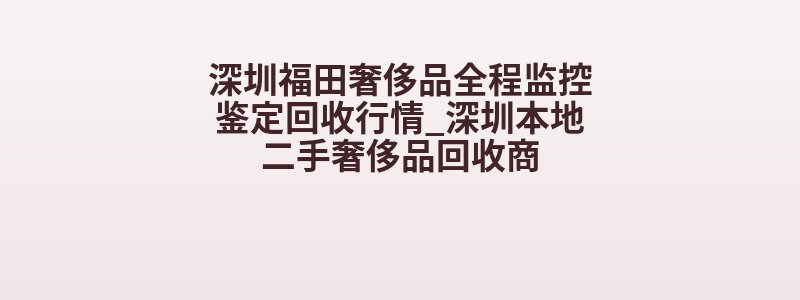 深圳福田奢侈品全程监控鉴定回收行情_深圳本地二手奢侈品回收商
