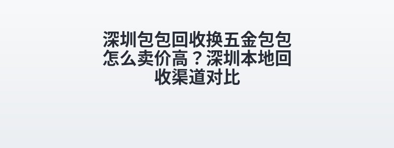 深圳包包回收换五金包包怎么卖价高？深圳本地回收渠道对比