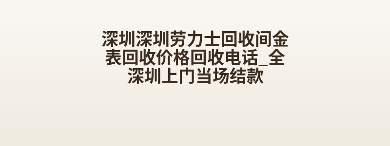 深圳深圳劳力士回收间金表回收价格回收电话_全深圳上门当场结款