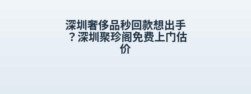 深圳奢侈品秒回款想出手？深圳聚珍阁免费上门估价